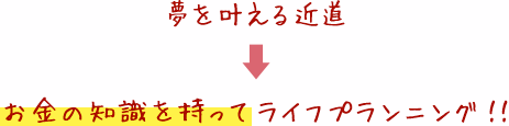 夢を叶える近道 お金の知識を持tってライフプランニング！！